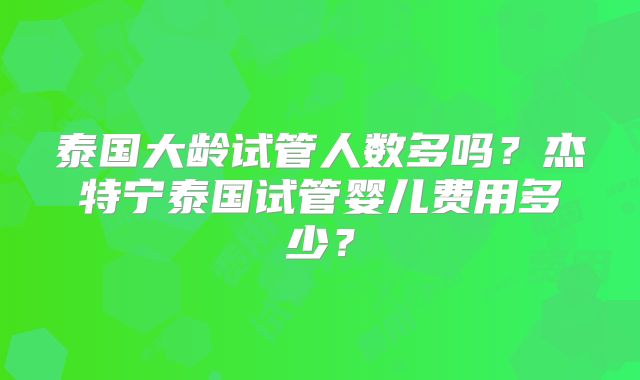 泰国大龄试管人数多吗?杰特宁泰国试管婴儿费用多少?