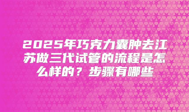 2025年巧克力囊肿去江苏做三代试管的流程是怎么样的?步骤有哪些