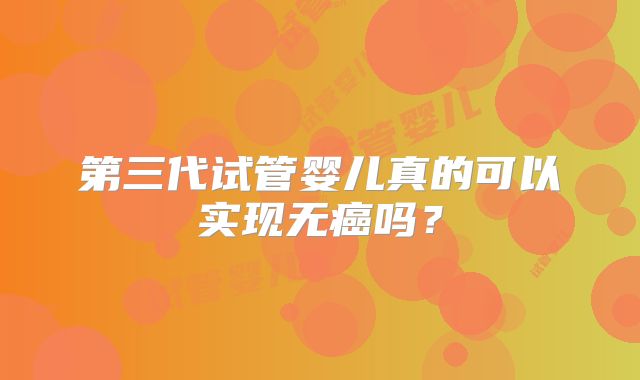 第三代试管婴儿真的可以实现无癌吗？