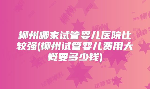 柳州哪家试管婴儿医院比较强(柳州试管婴儿费用大概要多少钱)