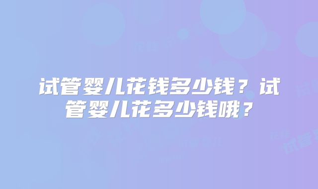 试管婴儿花钱多少钱？试管婴儿花多少钱哦？