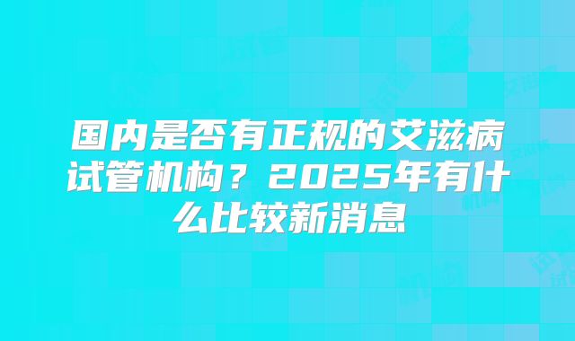 国内是否有正规的艾滋病试管机构？2025年有什么比较新消息