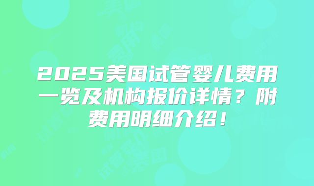 2025美国试管婴儿费用一览及机构报价详情?附费用明细介绍!