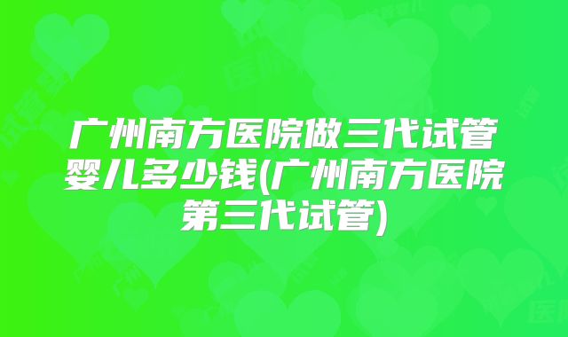 广州南方医院做三代试管婴儿多少钱(广州南方医院第三代试管)