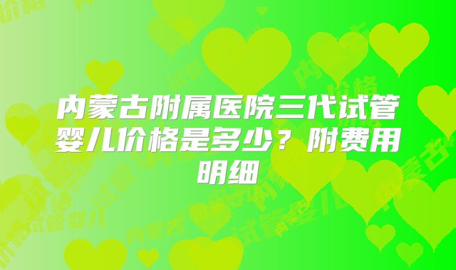 内蒙古附属医院三代试管婴儿价格是多少?附费用明细