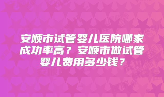 安顺市试管婴儿医院哪家成功率高?安顺市做试管婴儿费用多少钱?