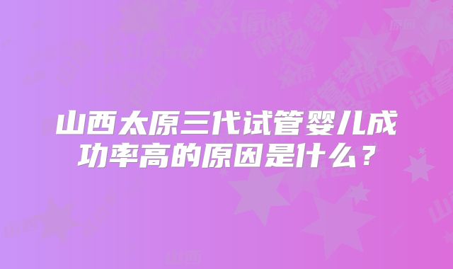 山西太原三代试管婴儿成功率高的原因是什么？
