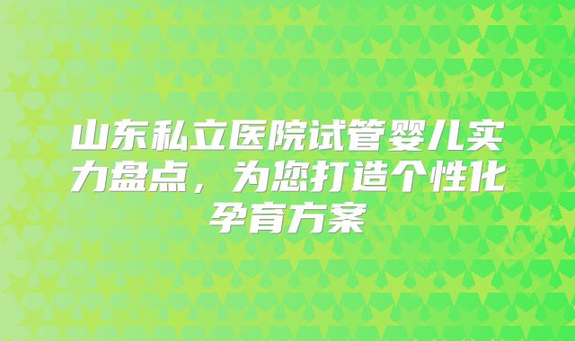 山东私立医院试管婴儿实力盘点，为您打造个性化孕育方案