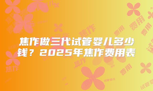 焦作做三代试管婴儿多少钱？2025年焦作费用表