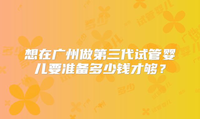 想在广州做第三代试管婴儿要准备多少钱才够?
