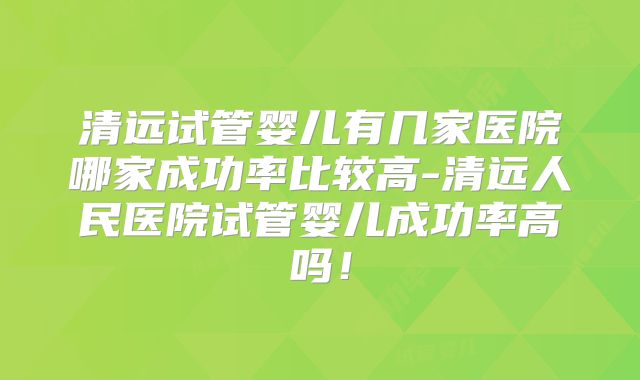 清远试管婴儿有几家医院哪家成功率比较高-清远人民医院试管婴儿成功率高吗!