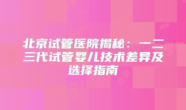北京试管医院揭秘:一二三代试管婴儿技术差异及选择指南