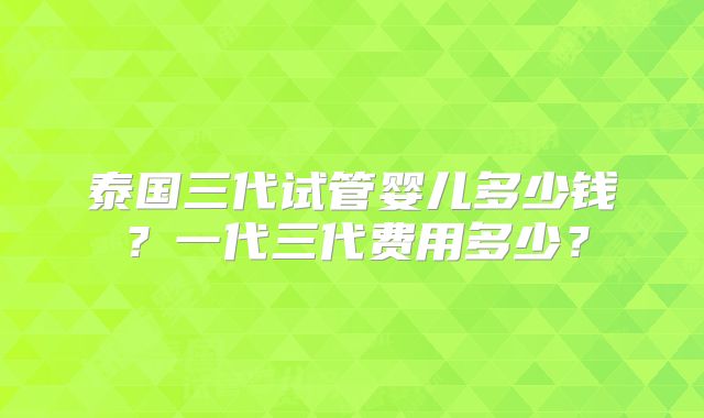 泰国三代试管婴儿多少钱？一代三代费用多少？