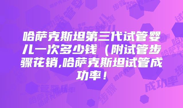 哈萨克斯坦第三代试管婴儿一次多少钱（附试管步骤花销,哈萨克斯坦试管成功率！