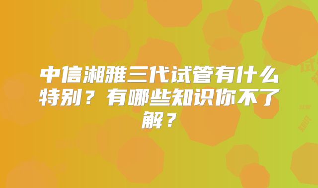 中信湘雅三代试管有什么特别？有哪些知识你不了解？