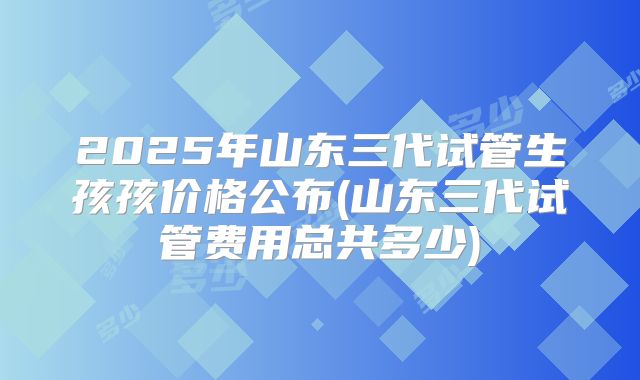 2025年山东三代试管生孩孩价格公布(山东三代试管费用总共多少)