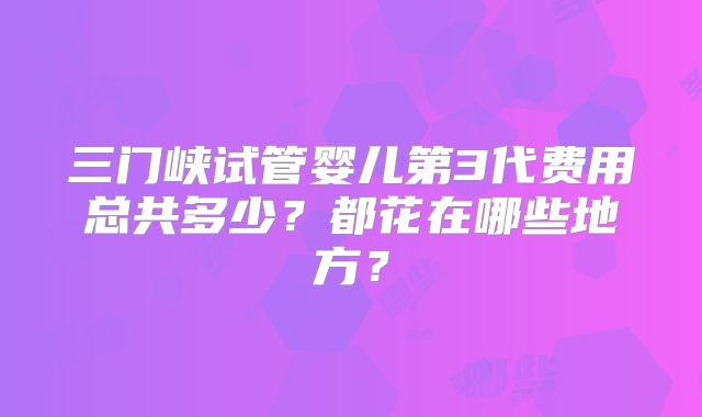 三门峡试管婴儿第3代费用总共多少？都花在哪些地方？