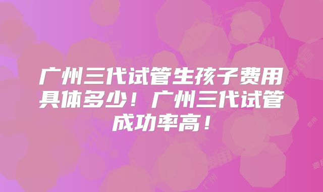 广州三代试管生孩子费用具体多少!广州三代试管成功率高!