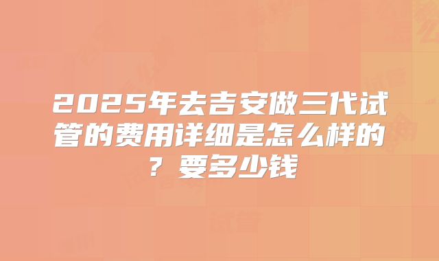 2025年去吉安做三代试管的费用详细是怎么样的?要多少钱
