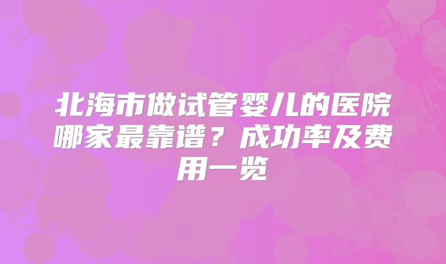 北海市做试管婴儿的医院哪家最靠谱？成功率及费用一览