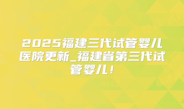 2025福建三代试管婴儿医院更新_福建省第三代试管婴儿!