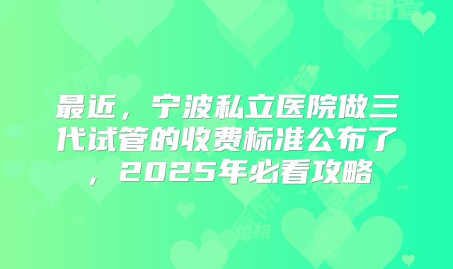 最近，宁波私立医院做三代试管的收费标准公布了，2025年必看攻略