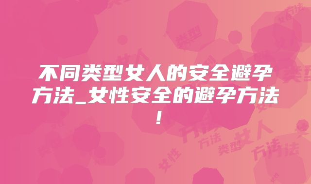 不同类型女人的安全避孕方法_女性安全的避孕方法！