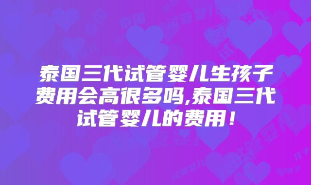 泰国三代试管婴儿生孩子费用会高很多吗,泰国三代试管婴儿的费用!