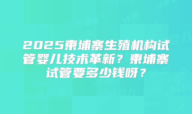 2025柬埔寨生殖机构试管婴儿技术革新？柬埔寨试管要多少钱呀？