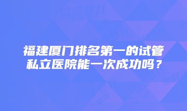 福建厦门排名第一的试管私立医院能一次成功吗?