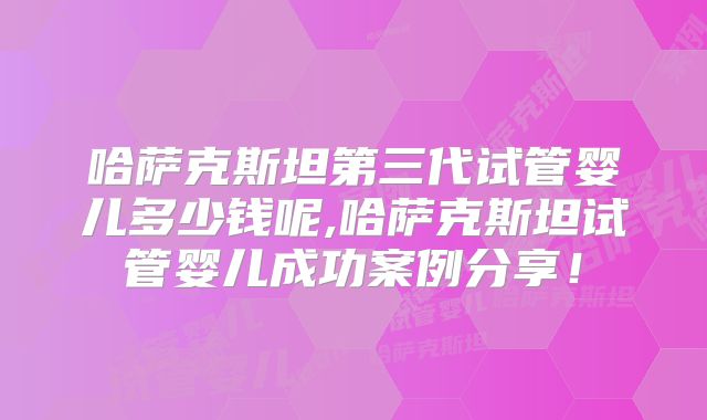 哈萨克斯坦第三代试管婴儿多少钱呢,哈萨克斯坦试管婴儿成功案例分享!