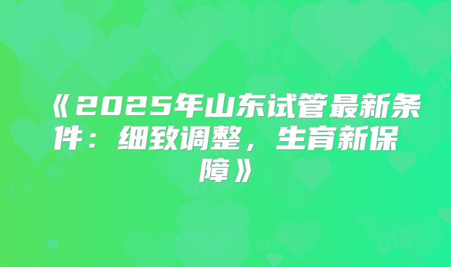 《2025年山东试管最新条件：细致调整，生育新保障》