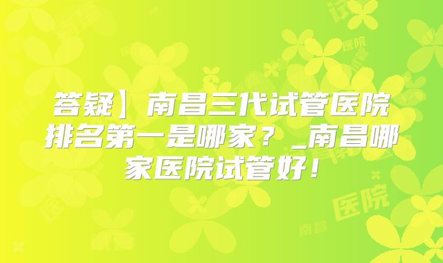 答疑】南昌三代试管医院排名第一是哪家？_南昌哪家医院试管好！