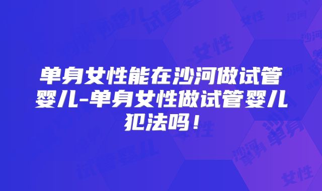 单身女性能在沙河做试管婴儿-单身女性做试管婴儿犯法吗!