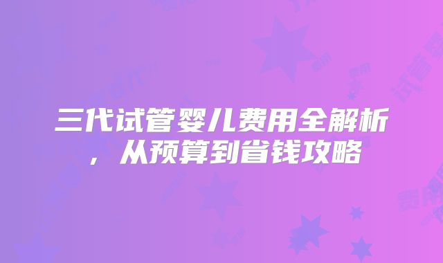 三代试管婴儿费用全解析,从预算到省钱攻略
