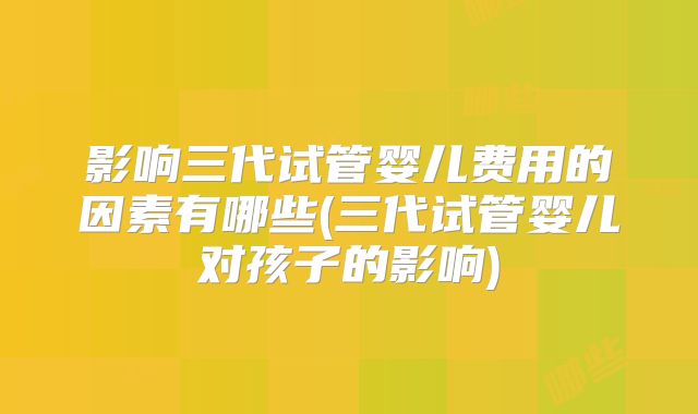 影响三代试管婴儿费用的因素有哪些(三代试管婴儿对孩子的影响)