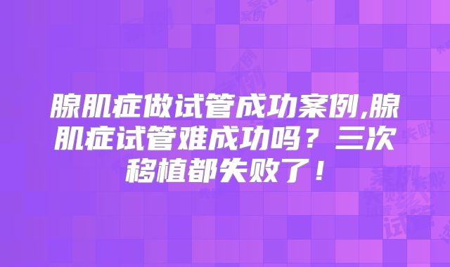 腺肌症做试管成功案例,腺肌症试管难成功吗？三次移植都失败了！