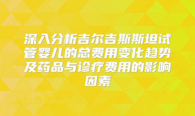 深入分析吉尔吉斯斯坦试管婴儿的总费用变化趋势及药品与诊疗费用的影响因素