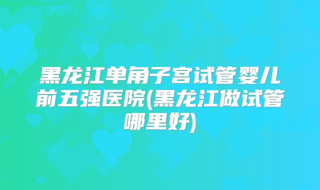 黑龙江单角子宫试管婴儿前五强医院(黑龙江做试管哪里好)
