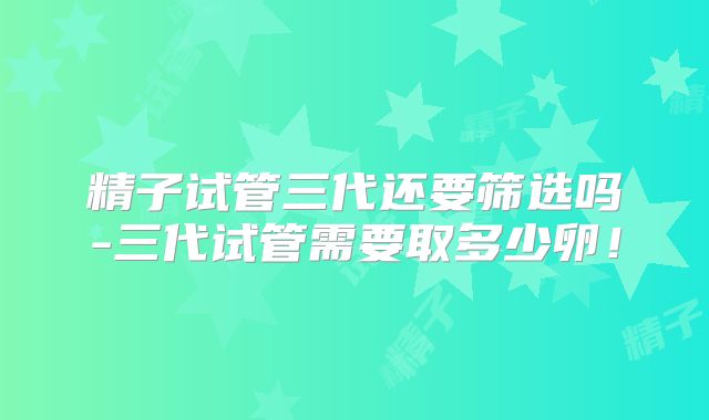 精子试管三代还要筛选吗-三代试管需要取多少卵！