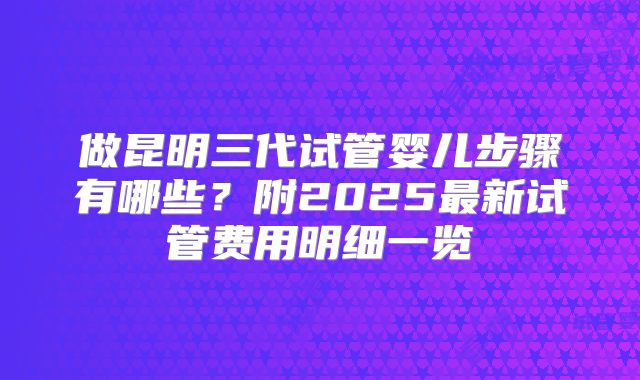 做昆明三代试管婴儿步骤有哪些？附2025最新试管费用明细一览