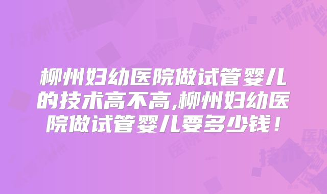 柳州妇幼医院做试管婴儿的技术高不高,柳州妇幼医院做试管婴儿要多少钱！