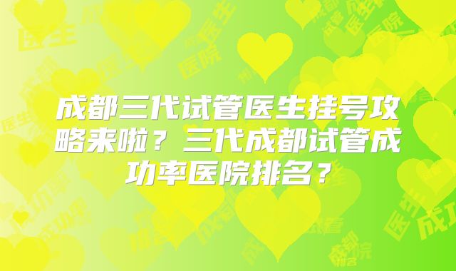 成都三代试管医生挂号攻略来啦？三代成都试管成功率医院排名？