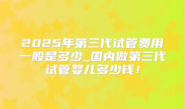 2025年第三代试管费用一般是多少_国内做第三代试管婴儿多少钱！