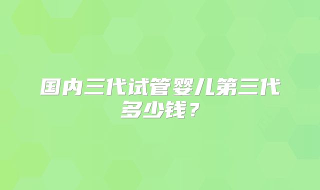 国内三代试管婴儿第三代多少钱？