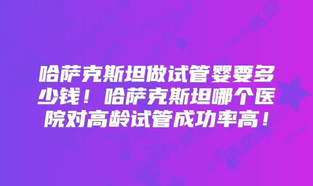 哈萨克斯坦做试管婴要多少钱！哈萨克斯坦哪个医院对高龄试管成功率高！