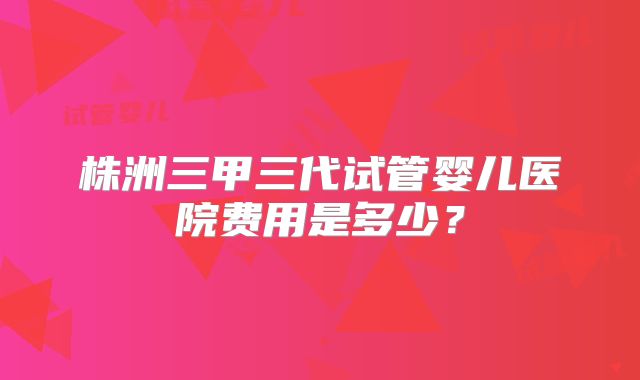 株洲三甲三代试管婴儿医院费用是多少？