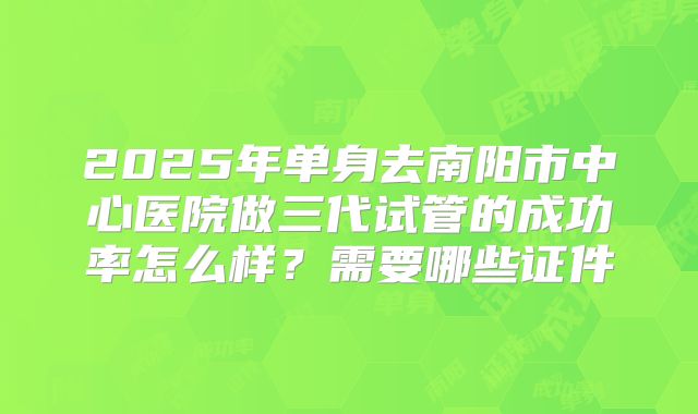 2025年单身去南阳市中心医院做三代试管的成功率怎么样？需要哪些证件