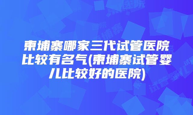 柬埔寨哪家三代试管医院比较有名气(柬埔寨试管婴儿比较好的医院)