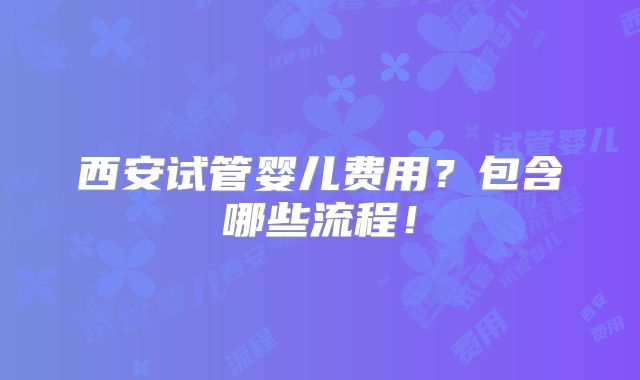 西安试管婴儿费用？包含哪些流程！